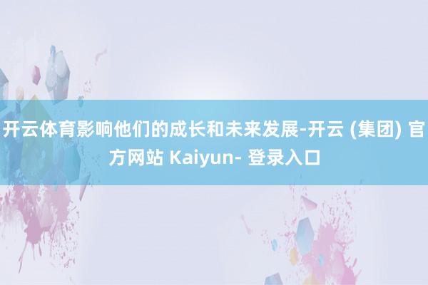 开云体育影响他们的成长和未来发展-开云 (集团) 官方网站 Kaiyun- 登录入口