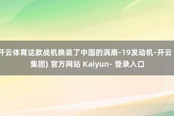 开云体育这款战机换装了中国的涡扇-19发动机-开云 (集团) 官方网站 Kaiyun- 登录入口