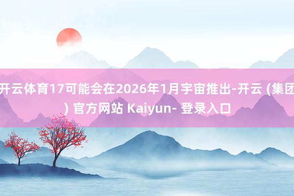 开云体育17可能会在2026年1月宇宙推出-开云 (集团) 官方网站 Kaiyun- 登录入口