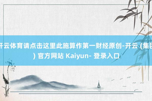 开云体育请点击这里此施算作第一财经原创-开云 (集团) 官方网站 Kaiyun- 登录入口