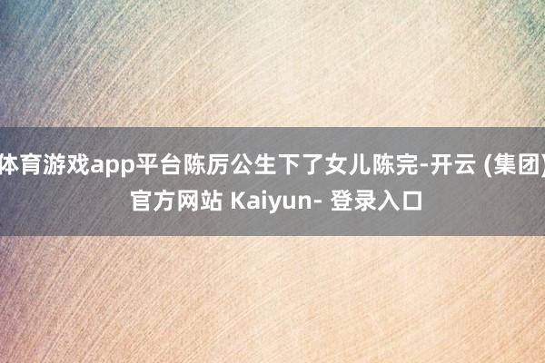 体育游戏app平台陈厉公生下了女儿陈完-开云 (集团) 官方网站 Kaiyun- 登录入口